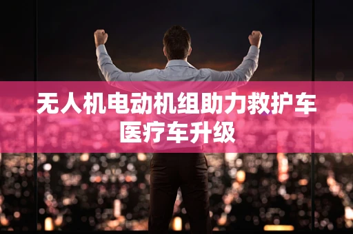 无人机电动机组助力救护车医疗车升级
