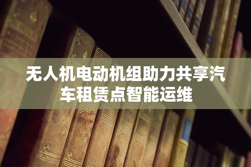 无人机电动机组助力共享汽车租赁点智能运维