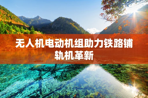 无人机电动机组助力铁路铺轨机革新