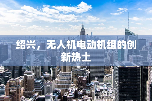 绍兴，无人机电动机组的创新热土