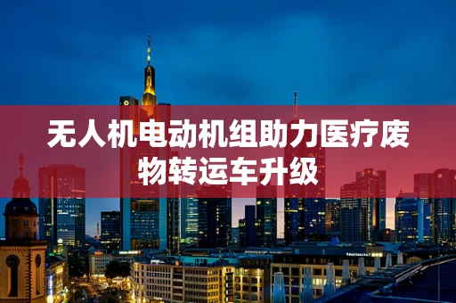 无人机电动机组助力医疗废物转运车升级