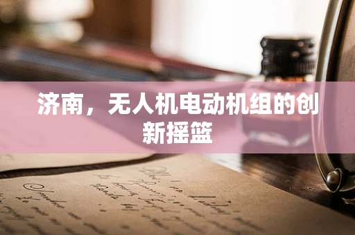 济南，无人机电动机组的创新摇篮