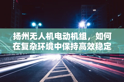 扬州无人机电动机组，如何在复杂环境中保持高效稳定飞行？