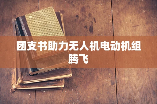 团支书助力无人机电动机组腾飞