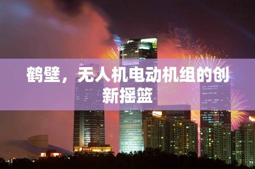 鹤壁，无人机电动机组的创新摇篮
