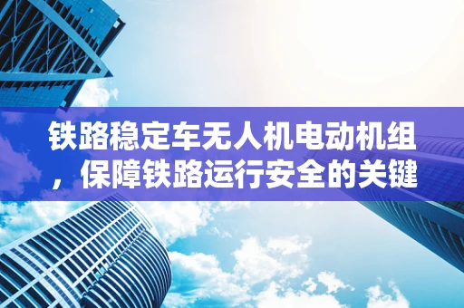 铁路稳定车无人机电动机组，保障铁路运行安全的关键力量