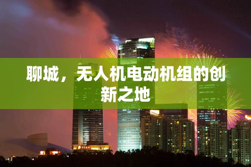 聊城，无人机电动机组的创新之地