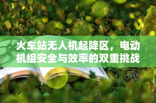 火车站无人机起降区，电动机组安全与效率的双重挑战