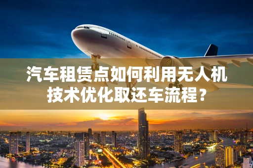 汽车租赁点如何利用无人机技术优化取还车流程？
