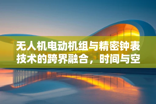 无人机电动机组与精密钟表技术的跨界融合，时间与空间的精准控制