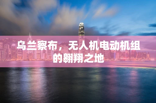 乌兰察布，无人机电动机组的翱翔之地
