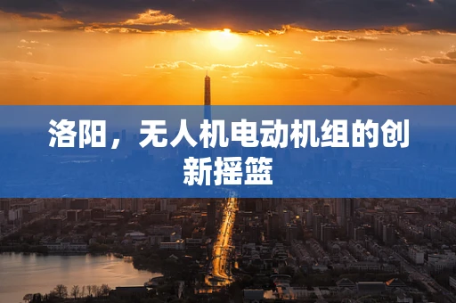 洛阳，无人机电动机组的创新摇篮
