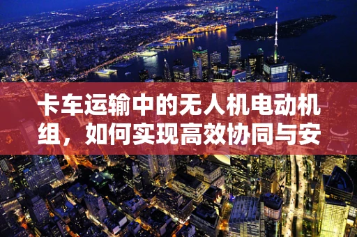 卡车运输中的无人机电动机组，如何实现高效协同与安全监控？