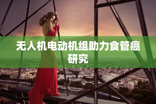 无人机电动机组助力食管癌研究