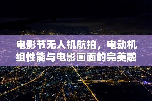 电影节无人机航拍，电动机组性能与电影画面的完美融合