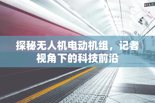 探秘无人机电动机组，记者视角下的科技前沿