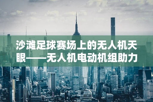 沙滩足球赛场上的无人机天眼——无人机电动机组助力精彩赛事