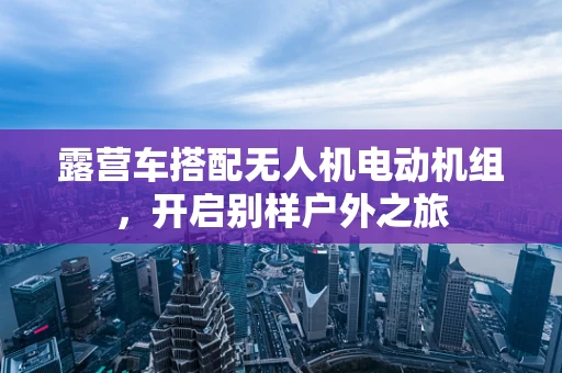 露营车搭配无人机电动机组，开启别样户外之旅
