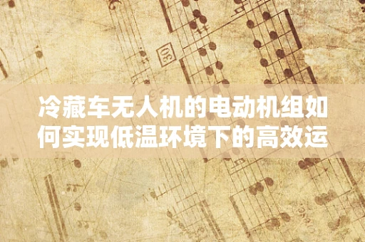 冷藏车无人机的电动机组如何实现低温环境下的高效运行？