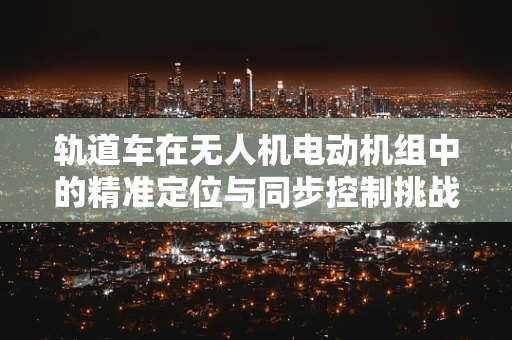 轨道车在无人机电动机组中的精准定位与同步控制挑战