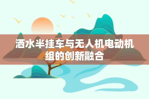 洒水半挂车与无人机电动机组的创新融合