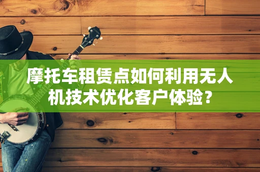摩托车租赁点如何利用无人机技术优化客户体验？