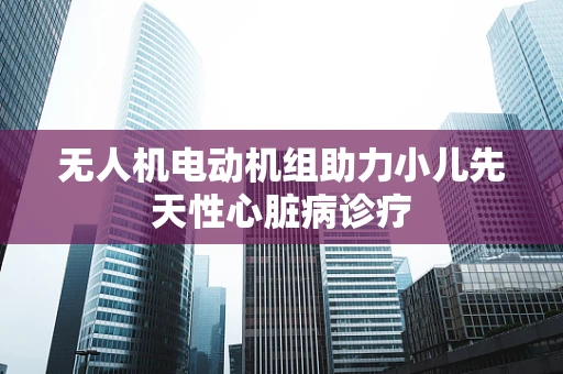 无人机电动机组助力小儿先天性心脏病诊疗