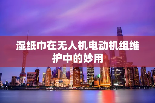 湿纸巾在无人机电动机组维护中的妙用