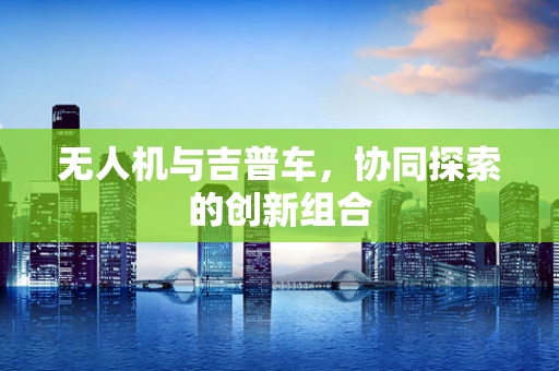 无人机与吉普车，协同探索的创新组合