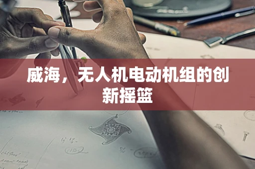 威海，无人机电动机组的创新摇篮