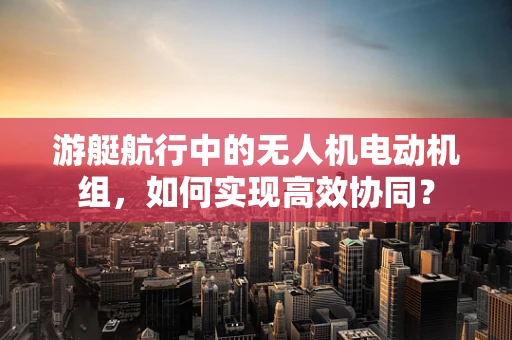 游艇航行中的无人机电动机组，如何实现高效协同？