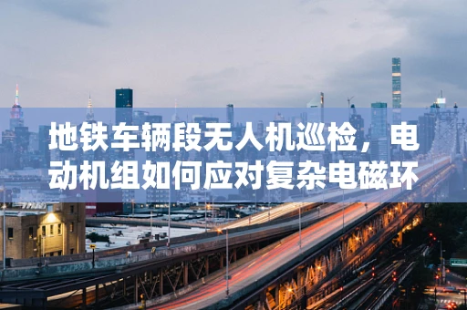 地铁车辆段无人机巡检，电动机组如何应对复杂电磁环境？