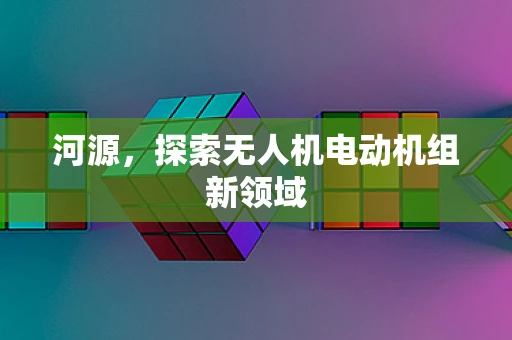 河源，探索无人机电动机组新领域