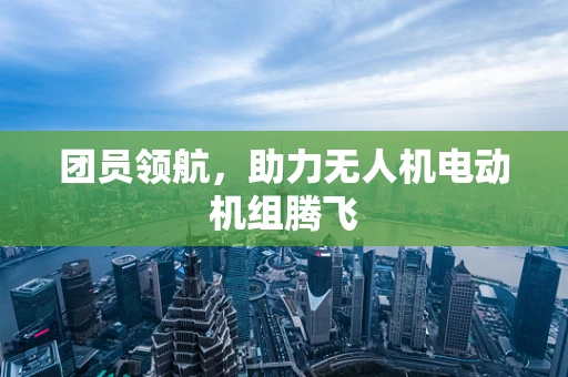 团员领航，助力无人机电动机组腾飞