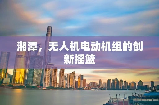 湘潭，无人机电动机组的创新摇篮