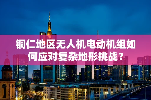 铜仁地区无人机电动机组如何应对复杂地形挑战？