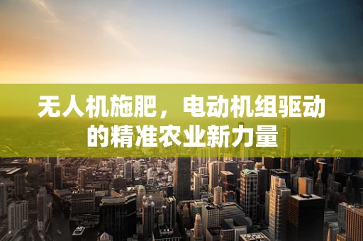 无人机施肥，电动机组驱动的精准农业新力量