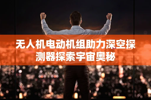 无人机电动机组助力深空探测器探索宇宙奥秘