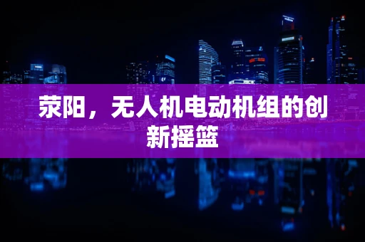 荥阳，无人机电动机组的创新摇篮