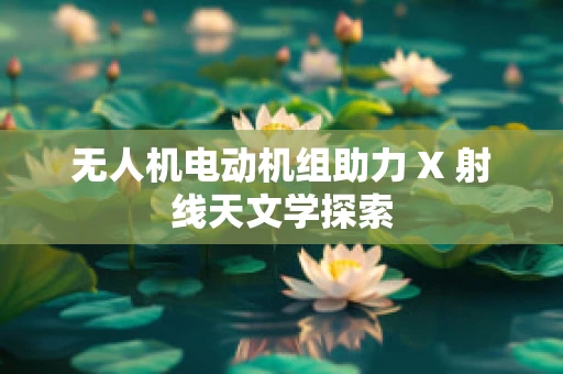 无人机电动机组助力 X 射线天文学探索