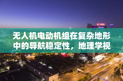 无人机电动机组在复杂地形中的导航稳定性，地理学视角的挑战与对策