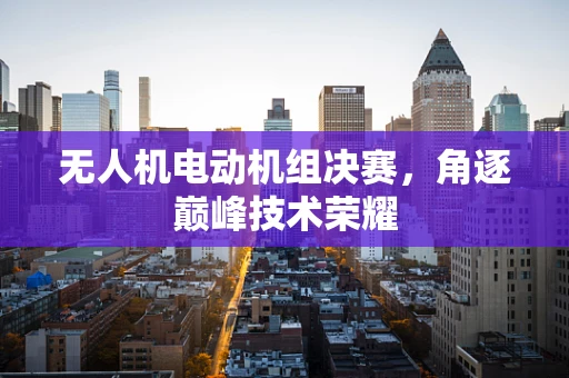无人机电动机组决赛，角逐巅峰技术荣耀