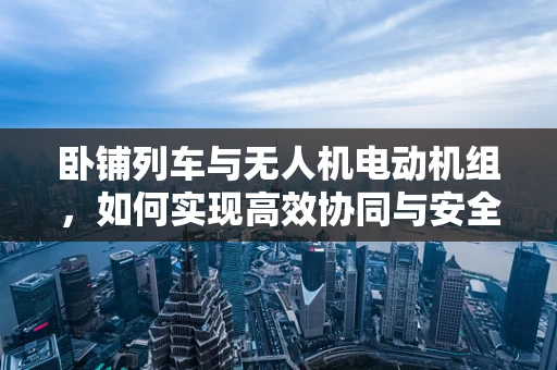 卧铺列车与无人机电动机组，如何实现高效协同与安全控制？