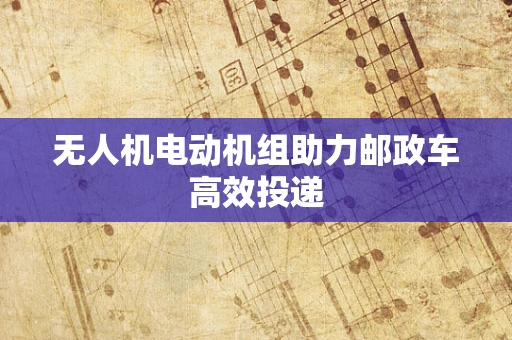 无人机电动机组助力邮政车高效投递