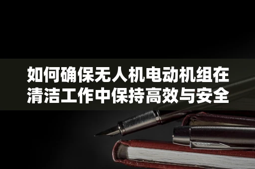 如何确保无人机电动机组在清洁工作中保持高效与安全？