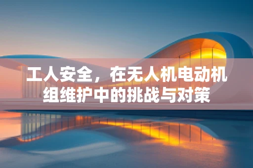 工人安全，在无人机电动机组维护中的挑战与对策