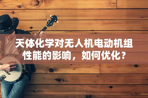 天体化学对无人机电动机组性能的影响，如何优化？