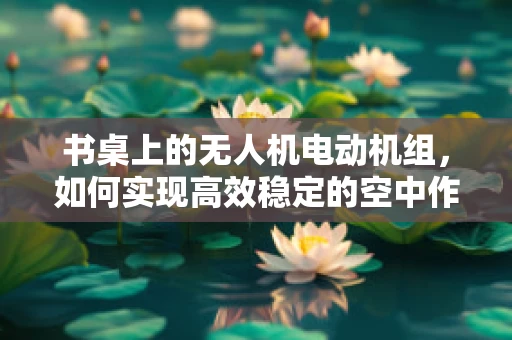 书桌上的无人机电动机组，如何实现高效稳定的空中作业？
