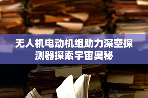 无人机电动机组助力深空探测器探索宇宙奥秘