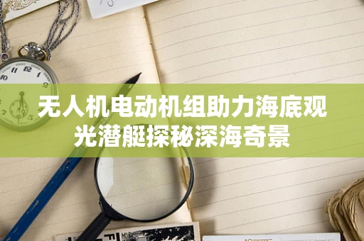 无人机电动机组助力海底观光潜艇探秘深海奇景